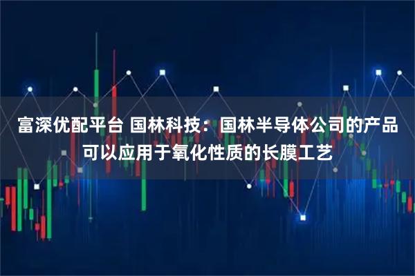 富深优配平台 国林科技：国林半导体公司的产品可以应用于氧化性质的长膜工艺