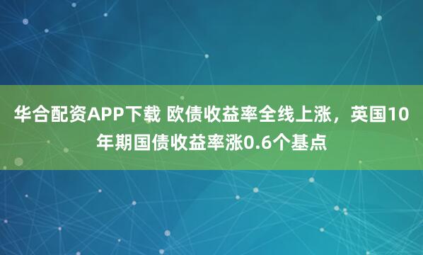 华合配资APP下载 欧债收益率全线上涨，英国10年期国债收益率涨0.6个基点