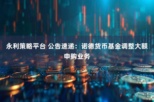 永利策略平台 公告速递：诺德货币基金调整大额申购业务