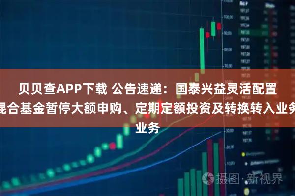 贝贝查APP下载 公告速递：国泰兴益灵活配置混合基金暂停大额申购、定期定额投资及转换转入业务
