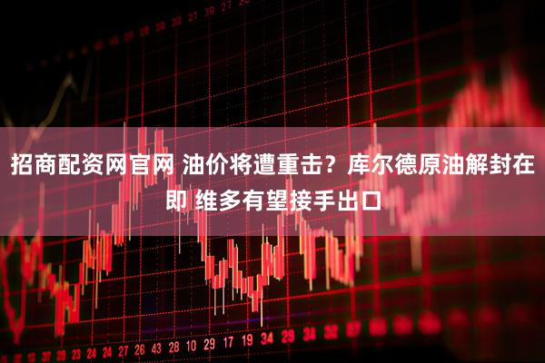 招商配资网官网 油价将遭重击？库尔德原油解封在即 维多有望接手出口