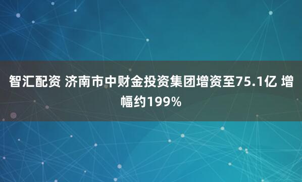 智汇配资 济南市中财金投资集团增资至75.1亿 增幅约199%