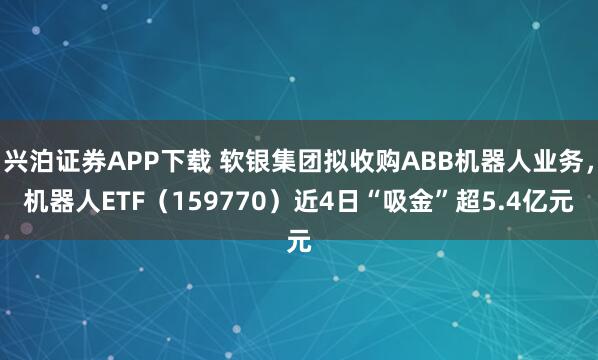 兴泊证券APP下载 软银集团拟收购ABB机器人业务，机器人ETF（159770）近4日“吸金”超5.4亿元