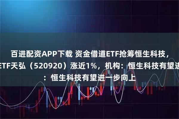 百进配资APP下载 资金借道ETF抢筹恒生科技，恒生科技ETF天弘（520920）涨近1%，机构：恒生科技有望进一步向上