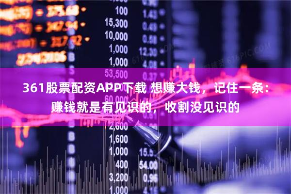 361股票配资APP下载 想赚大钱,记住一条:赚钱就是有见识的,收割没见识的