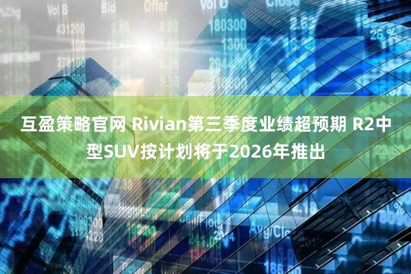 互盈策略官网 Rivian第三季度业绩超预期 R2中型SUV按计划将于2026年推出