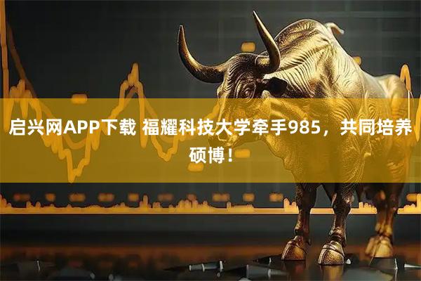 启兴网APP下载 福耀科技大学牵手985,共同培养硕博!