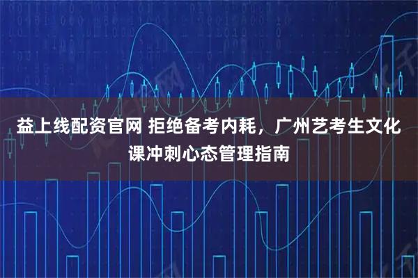 益上线配资官网 拒绝备考内耗,广州艺考生文化课冲刺心态管理指南
