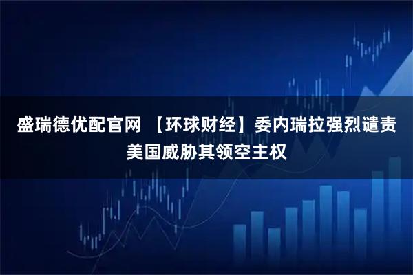 盛瑞德优配官网 【环球财经】委内瑞拉强烈谴责美国威胁其领空主权