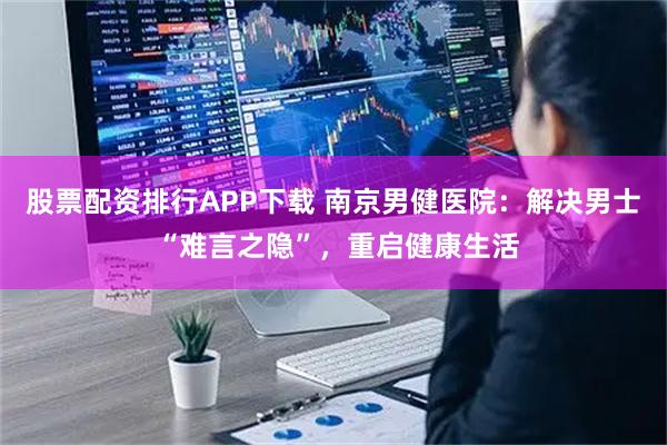 股票配资排行APP下载 南京男健医院：解决男士 “难言之隐”，重启健康生活