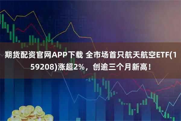 期货配资官网APP下载 全市场首只航天航空ETF(159208)涨超2%，创逾三个月新高！