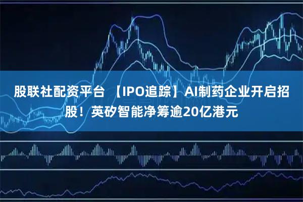 股联社配资平台 【IPO追踪】AI制药企业开启招股！英矽智能净筹逾20亿港元
