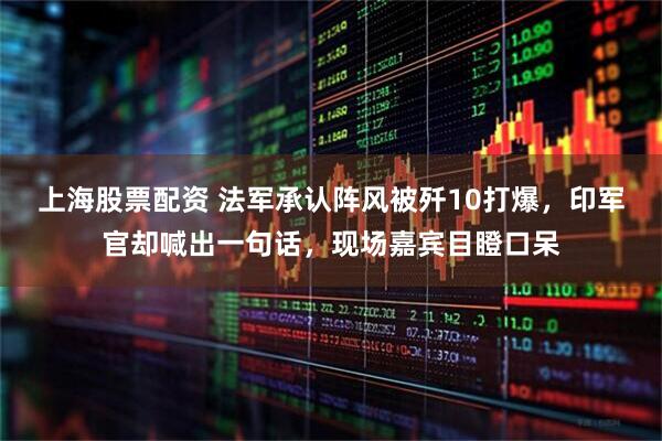 上海股票配资 法军承认阵风被歼10打爆，印军官却喊出一句话，现场嘉宾目瞪口呆