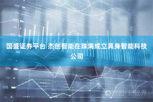 国盛证券平台 杰创智能在珠海成立具身智能科技公司