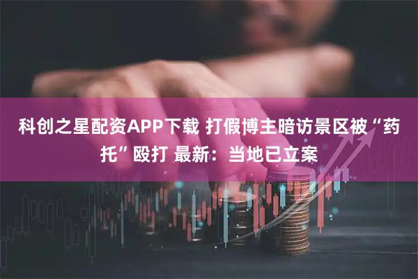 科创之星配资APP下载 打假博主暗访景区被“药托”殴打 最新：当地已立案