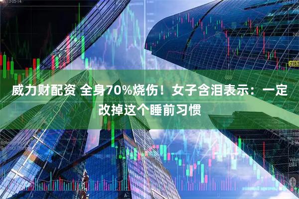威力财配资 全身70%烧伤！女子含泪表示：一定改掉这个睡前习惯