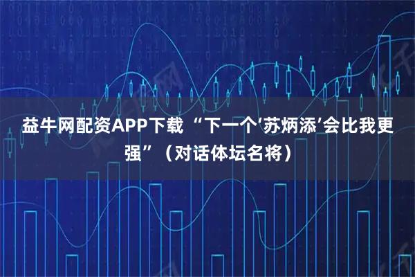 益牛网配资APP下载 “下一个‘苏炳添’会比我更强”（对话体坛名将）