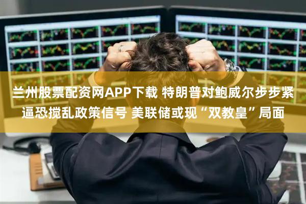 兰州股票配资网APP下载 特朗普对鲍威尔步步紧逼恐搅乱政策信号 美联储或现“双教皇”局面