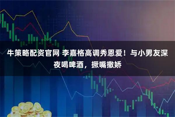 牛策略配资官网 李嘉格高调秀恩爱！与小男友深夜喝啤酒，撅嘴撒娇