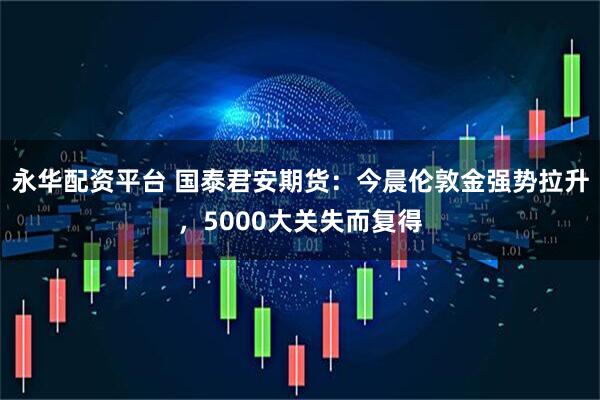 永华配资平台 国泰君安期货：今晨伦敦金强势拉升，5000大关失而复得