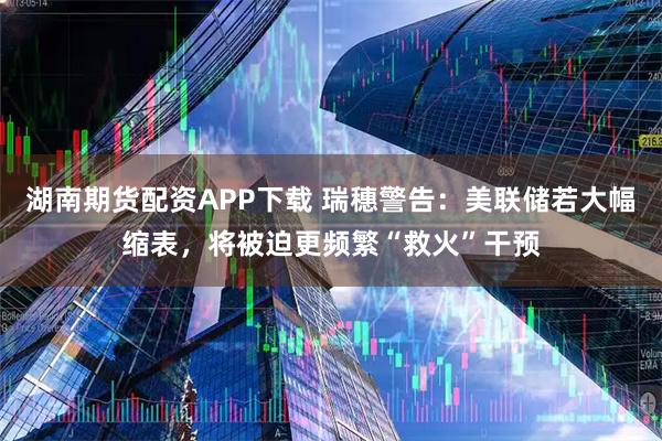 湖南期货配资APP下载 瑞穗警告：美联储若大幅缩表，将被迫更频繁“救火”干预