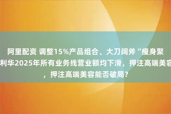 阿里配资 调整15%产品组合、大刀阔斧“瘦身聚焦”！联合利华2025年所有业务线营业额均下滑，押注高端美容能否破局？