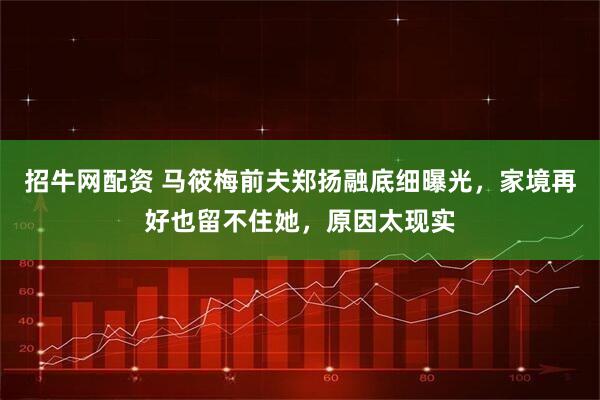 招牛网配资 马筱梅前夫郑扬融底细曝光，家境再好也留不住她，原因太现实
