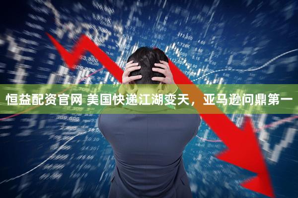 恒益配资官网 美国快递江湖变天，亚马逊问鼎第一