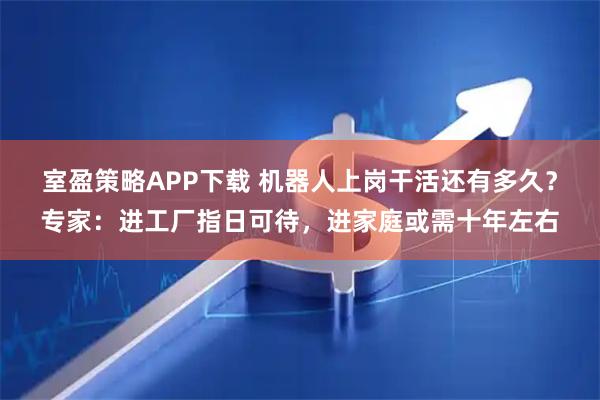 室盈策略APP下载 机器人上岗干活还有多久?专家:进工厂指日可待,进家庭或需十年左右