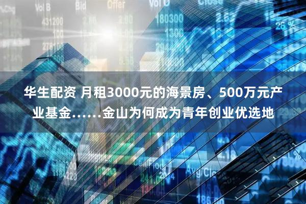 华生配资 月租3000元的海景房、500万元产业基金……金山为何成为青年创业优选地