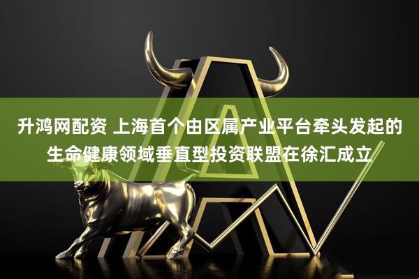 升鸿网配资 上海首个由区属产业平台牵头发起的生命健康领域垂直型投资联盟在徐汇成立