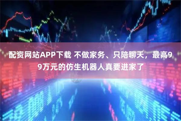 配资网站APP下载 不做家务、只陪聊天，最高99万元的仿生机器人真要进家了