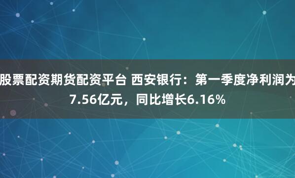 股票配资期货配资平台 西安银行：第一季度净利润为7.56亿元，同比增长6.16%