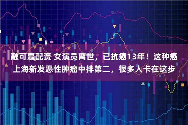 融可赢配资 女演员离世，已抗癌13年！这种癌上海新发恶性肿瘤中排第二，很多人卡在这步