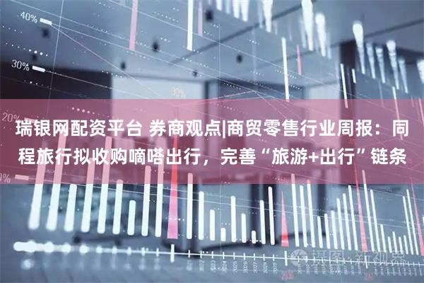 瑞银网配资平台 券商观点|商贸零售行业周报：同程旅行拟收购嘀嗒出行，完善“旅游+出行”链条